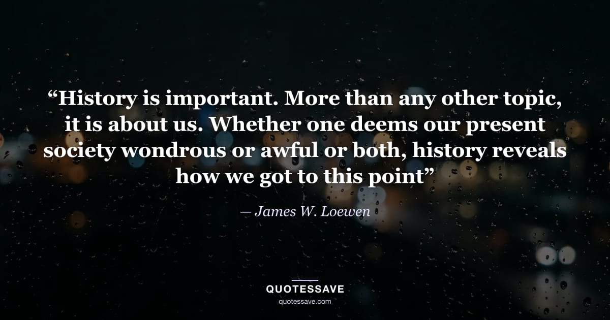 “History is important. More than any other topic, it is about us. Whether one deems our present society wondrous or awful or both, history reveals how we got to this point” — James W. Loewen