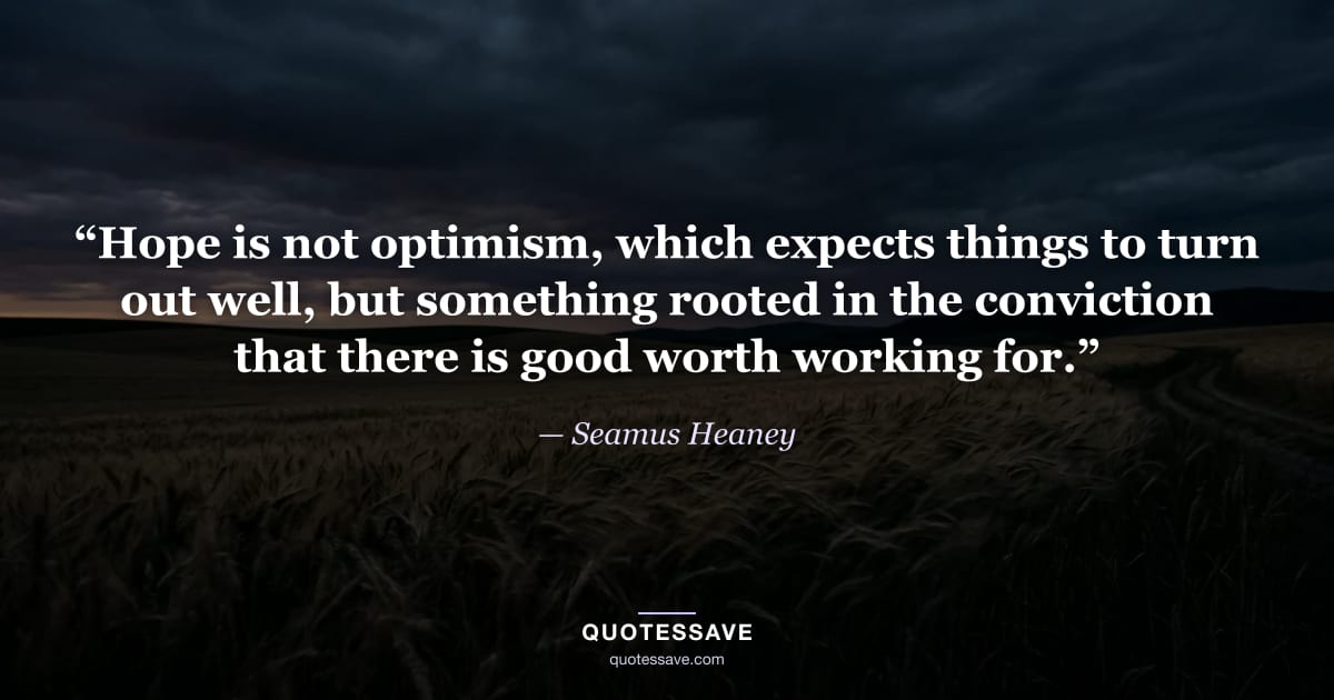 “Hope is not optimism, which expects things to turn out well, but something rooted in the conviction that there is good worth working for.” — Seamus Heaney