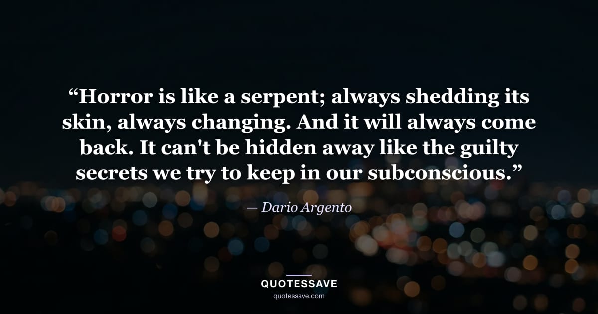 “Horror is like a serpent; always shedding its skin, always changing. And it will always come back. It can't be hidden away like the guilty secrets we try to keep in our subconscious.” — Dario Argento