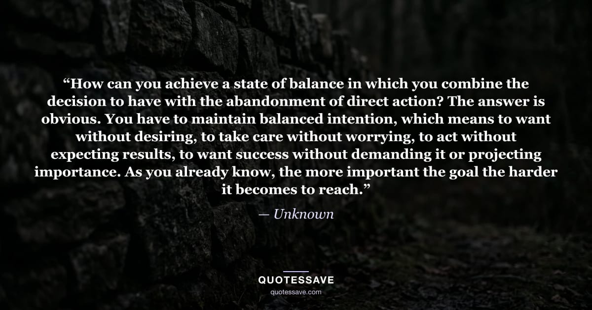 “How can you achieve a state of balance in which you combine the decision to have with the abandonment of direct action? The answer is obvious. You have to maintain balanced intention, which means to want without desiring, to take care without worrying, to act without expecting results, to want success without demanding it or projecting importance. As you already know, the more important the goal the harder it becomes to reach.” — Unknown