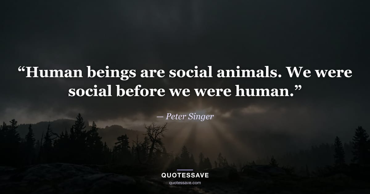 “Human beings are social animals. We were social before we were human.” — Peter Singer