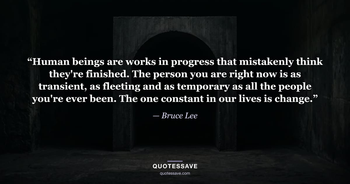 “Human beings are works in progress that mistakenly think they're finished. The person you are right now is as transient, as fleeting and as temporary as all the people you're ever been. The one constant in our lives is change.” — Bruce Lee