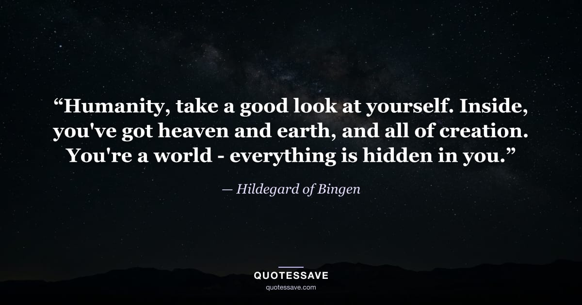 “Humanity, take a good look at yourself. Inside, you've got heaven and earth, and all of creation. You're a world - everything is hidden in you.” — Hildegard of Bingen