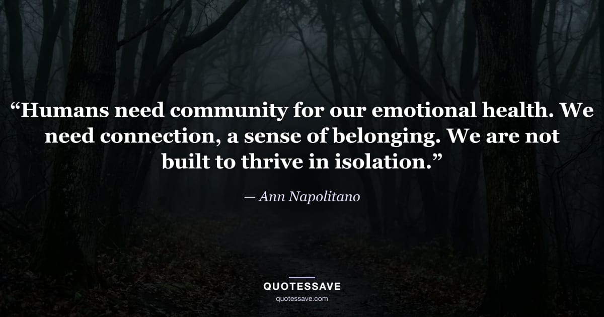 “Humans need community for our emotional health. We need connection, a sense of belonging. We are not built to thrive in isolation.” — Ann Napolitano