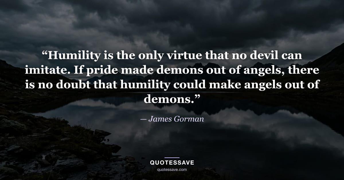 “Humility is the only virtue that no devil can imitate. If pride made demons out of angels, there is no doubt that humility could make angels out of demons.” — James Gorman