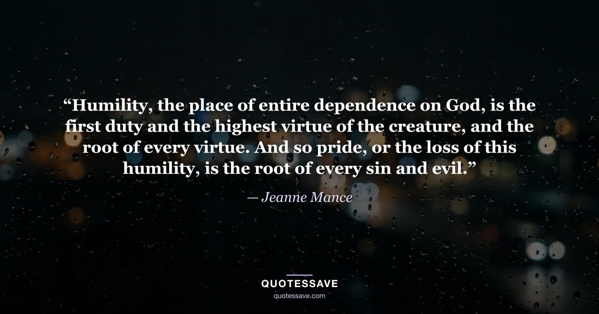 “Humility, the place of entire dependence on God, is the first duty and the highest virtue of the creature, and the root of every virtue. And so pride, or the loss of this humility, is the root of every sin and evil.” — Jeanne Mance