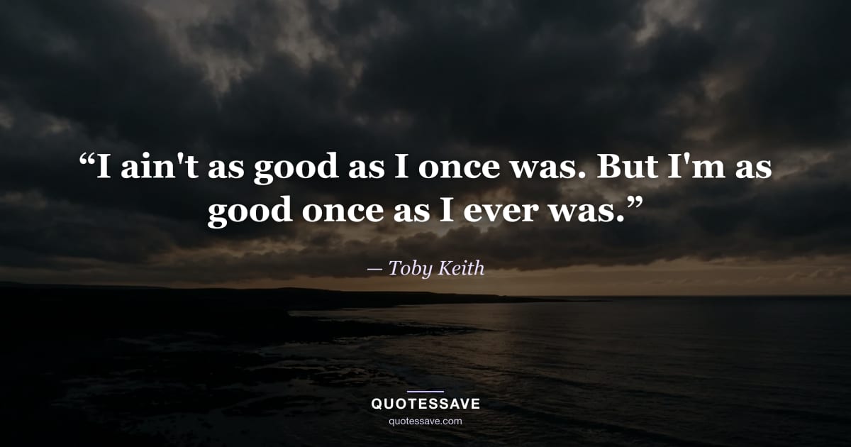 “I ain't as good as I once was. But I'm as good once as I ever was.” — Toby Keith