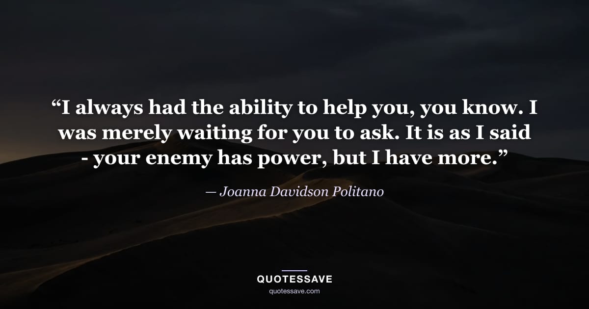 “I always had the ability to help you, you know. I was merely waiting for you to ask. It is as I said - your enemy has power, but I have more.” — Joanna Davidson Politano