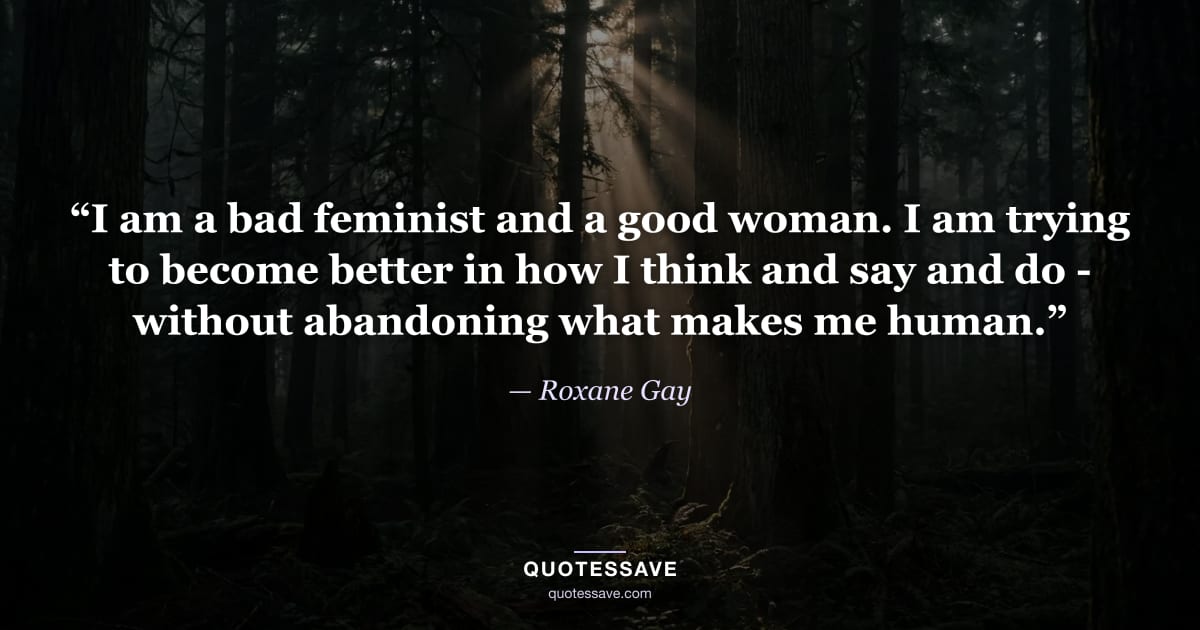 “I am a bad feminist and a good woman. I am trying to become better in how I think and say and do - without abandoning what makes me human.” — Roxane Gay