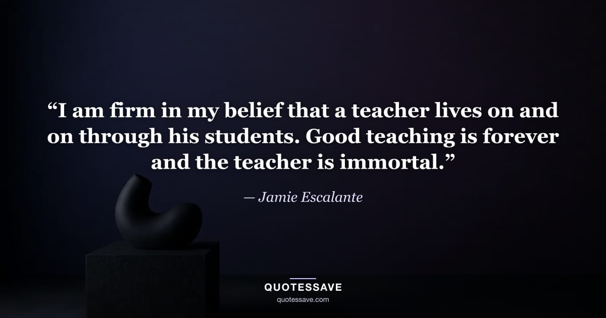 “I am firm in my belief that a teacher lives on and on through his students. Good teaching is forever and the teacher is immortal.” — Jamie Escalante
