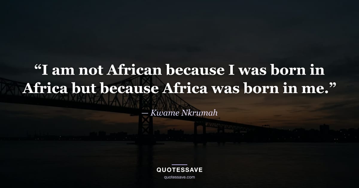 “I am not African because I was born in Africa but because Africa was born in me.” — Kwame Nkrumah