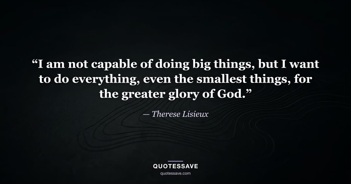 “I am not capable of doing big things, but I want to do everything, even the smallest things, for the greater glory of God.” — Therese Lisieux