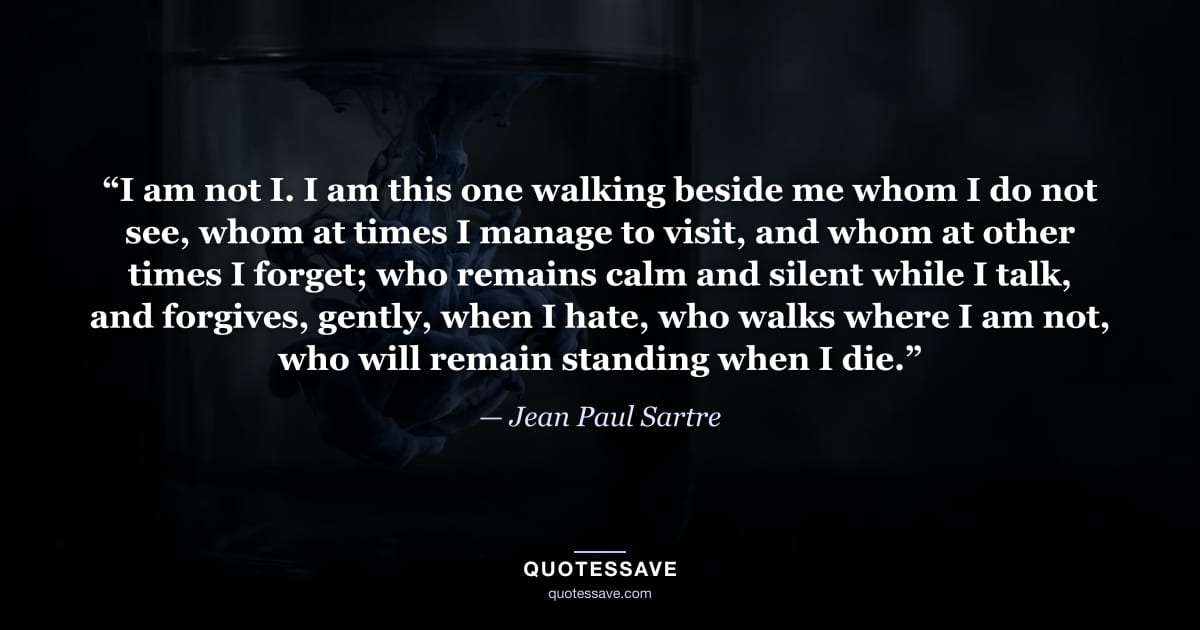 “I am not I. I am this one walking beside me whom I do not see, whom at times I manage to visit, and whom at other times I forget; who remains calm and silent while I talk, and forgives, gently, when I hate, who walks where I am not, who will remain standing when I die.” — Jean Paul Sartre