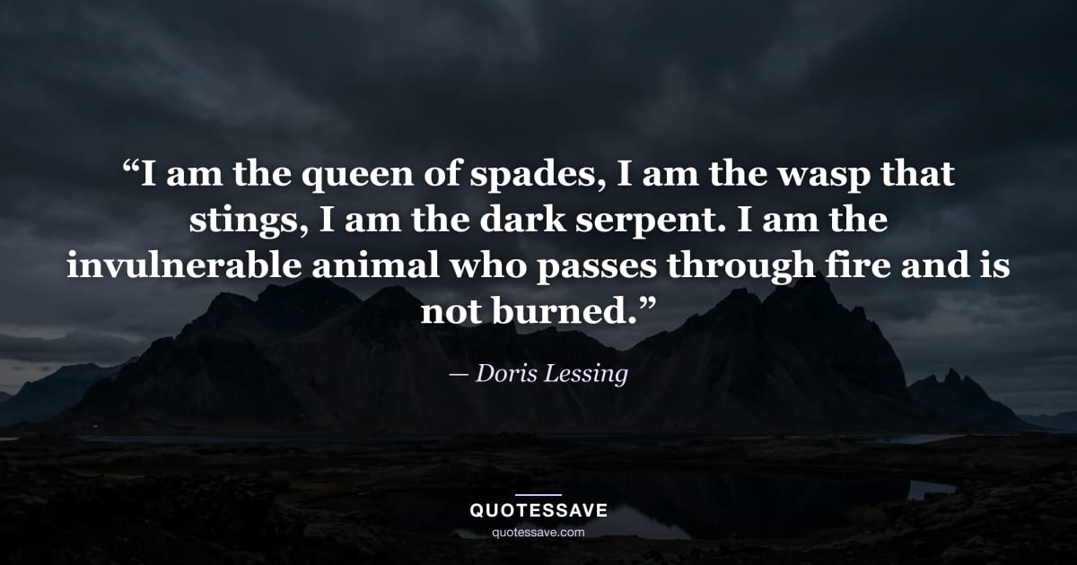 “I am the queen of spades, I am the wasp that stings, I am the dark serpent. I am the invulnerable animal who passes through fire and is not burned.” — Doris Lessing