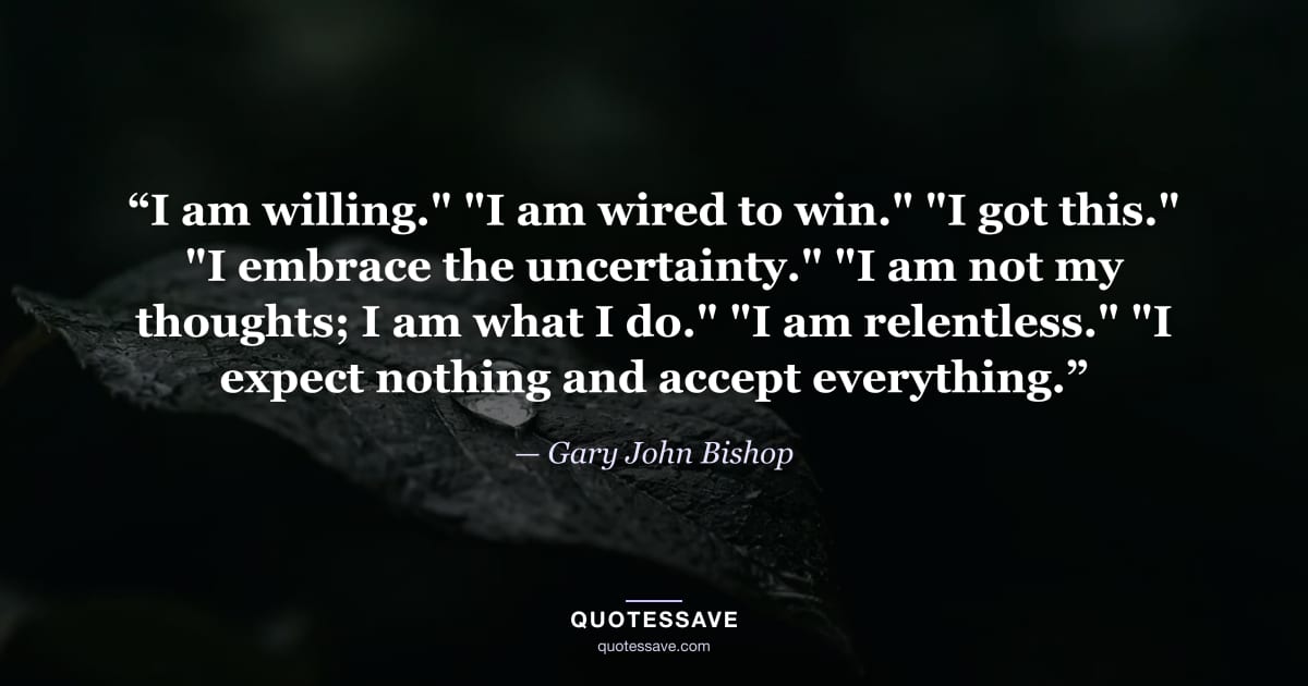 “I am willing." "I am wired to win." "I got this." "I embrace the uncertainty." "I am not my thoughts; I am what I do." "I am relentless." "I expect nothing and accept everything.” — Gary John Bishop