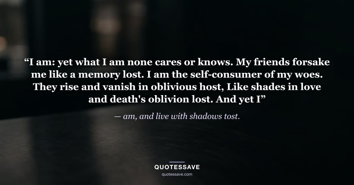 “I am: yet what I am none cares or knows. My friends forsake me like a memory lost. I am the self-consumer of my woes. They rise and vanish in oblivious host, Like shades in love and death's oblivion lost. And yet I” — am, and live with shadows tost.
