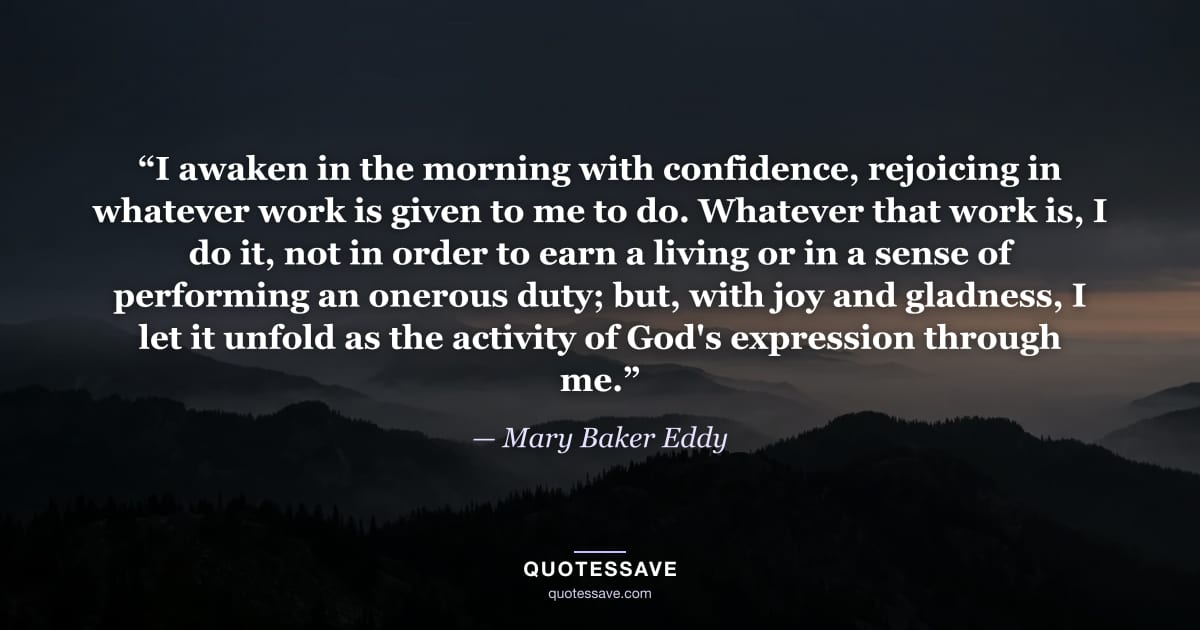 “I awaken in the morning with confidence, rejoicing in whatever work is given to me to do. Whatever that work is, I do it, not in order to earn a living or in a sense of performing an onerous duty; but, with joy and gladness, I let it unfold as the activity of God's expression through me.” — Mary Baker Eddy