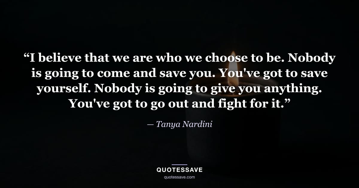 “I believe that we are who we choose to be. Nobody is going to come and save you. You've got to save yourself. Nobody is going to give you anything. You've got to go out and fight for it.” — Tanya Nardini