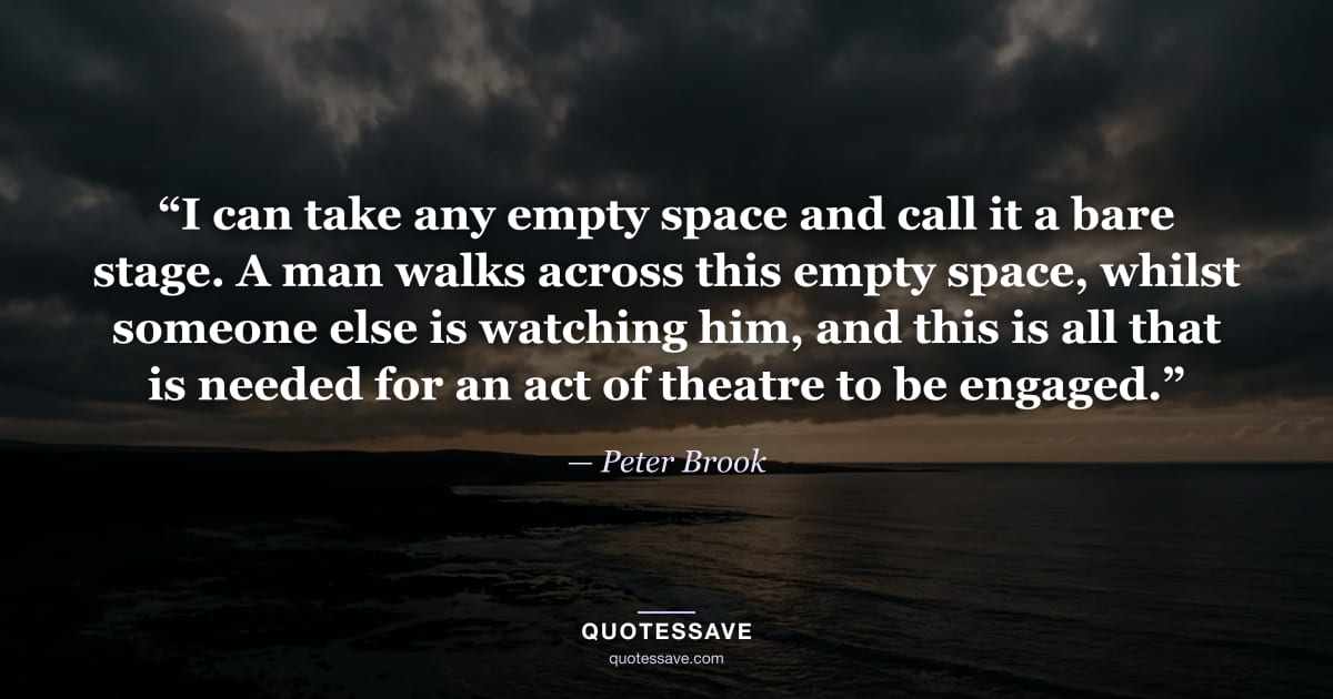 “I can take any empty space and call it a bare stage. A man walks across this empty space, whilst someone else is watching him, and this is all that is needed for an act of theatre to be engaged.” — Peter Brook