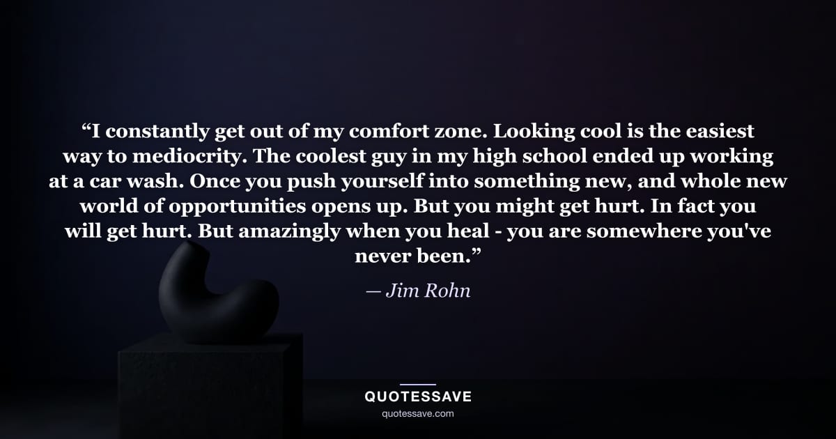 “I constantly get out of my comfort zone. Looking cool is the easiest way to mediocrity. The coolest guy in my high school ended up working at a car wash. Once you push yourself into something new, and whole new world of opportunities opens up. But you might get hurt. In fact you will get hurt. But amazingly when you heal - you are somewhere you've never been.” — Jim Rohn