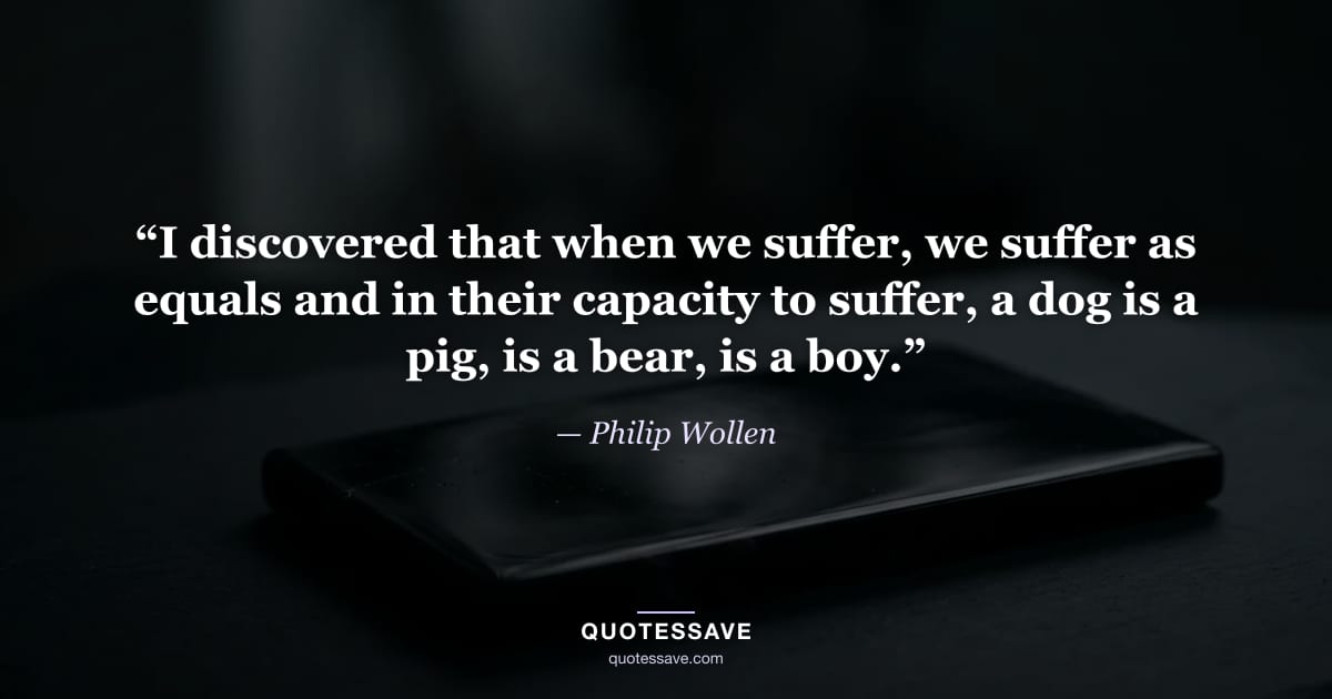 “I discovered that when we suffer, we suffer as equals and in their capacity to suffer, a dog is a pig, is a bear, is a boy.” — Philip Wollen