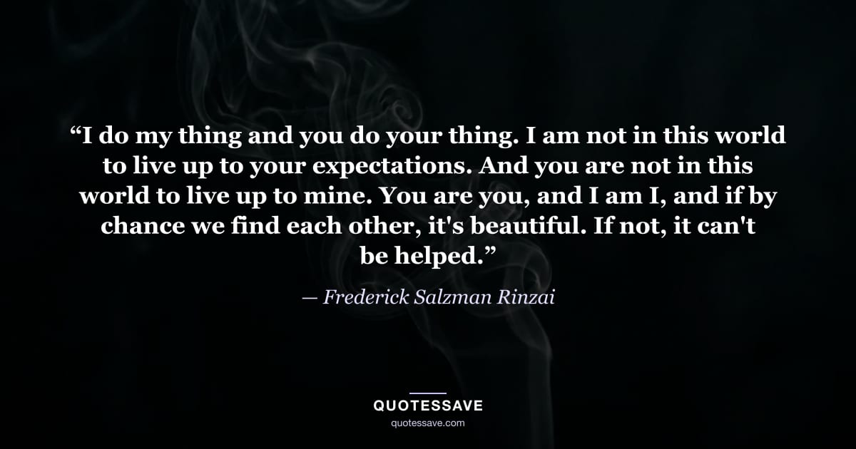 “I do my thing and you do your thing. I am not in this world to live up to your expectations. And you are not in this world to live up to mine. You are you, and I am I, and if by chance we find each other, it's beautiful. If not, it can't be helped.” — Frederick Salzman Rinzai