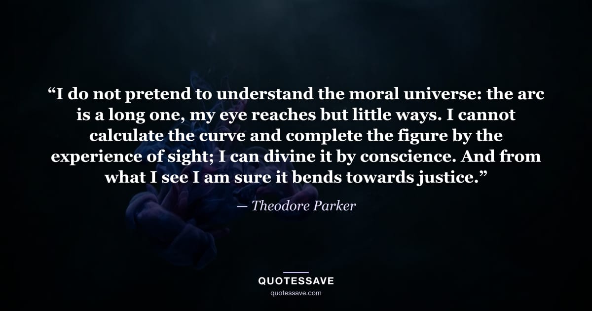 “I do not pretend to understand the moral universe: the arc is a long one, my eye reaches but little ways. I cannot calculate the curve and complete the figure by the experience of sight; I can divine it by conscience. And from what I see I am sure it bends towards justice.” — Theodore Parker