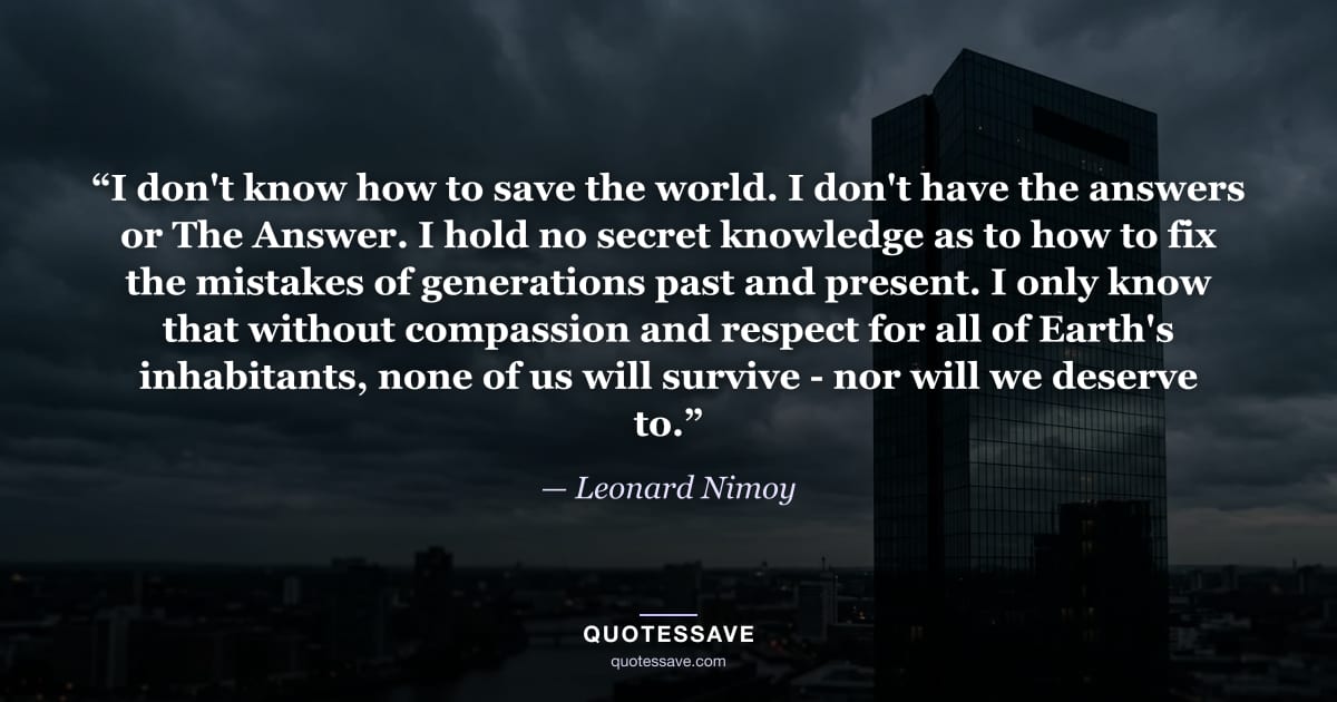 “I don't know how to save the world. I don't have the answers or The Answer. I hold no secret knowledge as to how to fix the mistakes of generations past and present. I only know that without compassion and respect for all of Earth's inhabitants, none of us will survive - nor will we deserve to.” — Leonard Nimoy