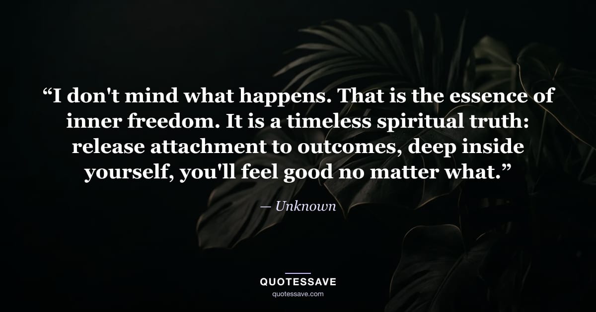 “I don't mind what happens. That is the essence of inner freedom. It is a timeless spiritual truth: release attachment to outcomes, deep inside yourself, you'll feel good no matter what.” — Unknown