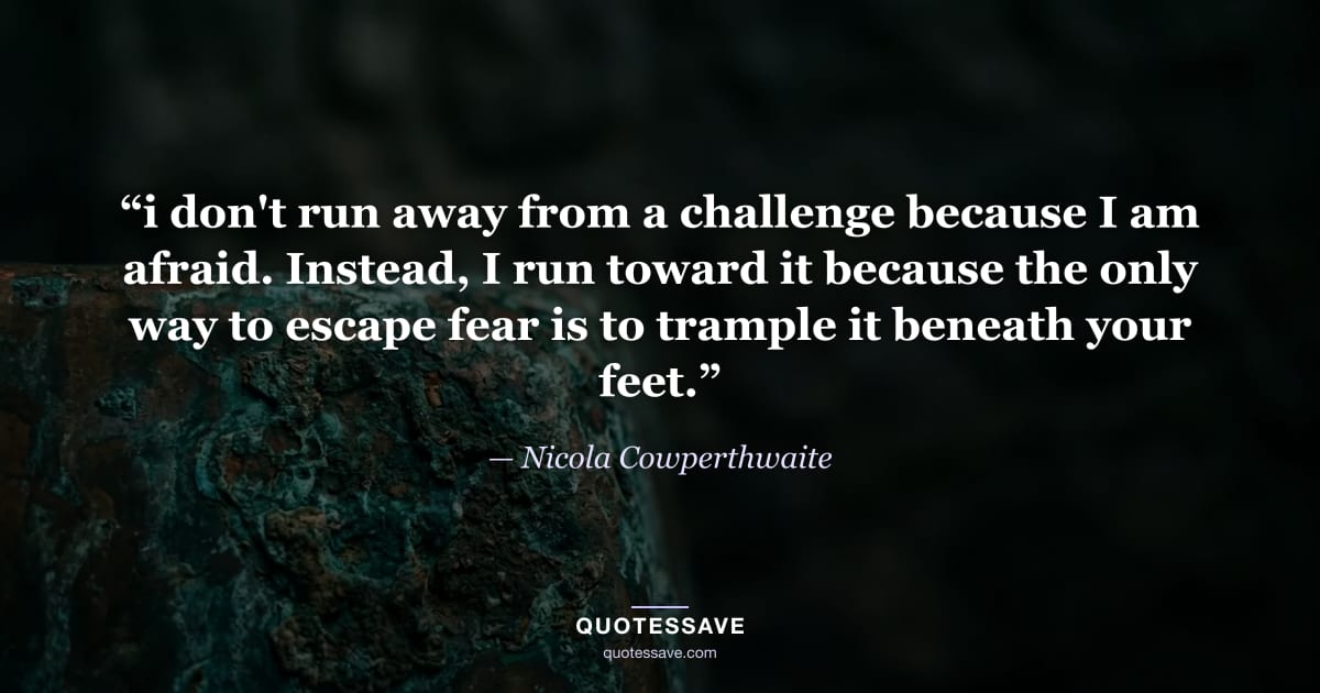 “i don't run away from a challenge because I am afraid. Instead, I run toward it because the only way to escape fear is to trample it beneath your feet.” — Nicola Cowperthwaite