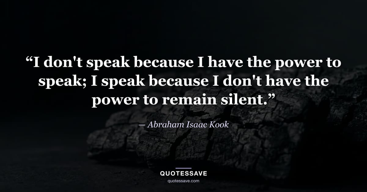 “I don't speak because I have the power to speak; I speak because I don't have the power to remain silent.” — Abraham Isaac Kook
