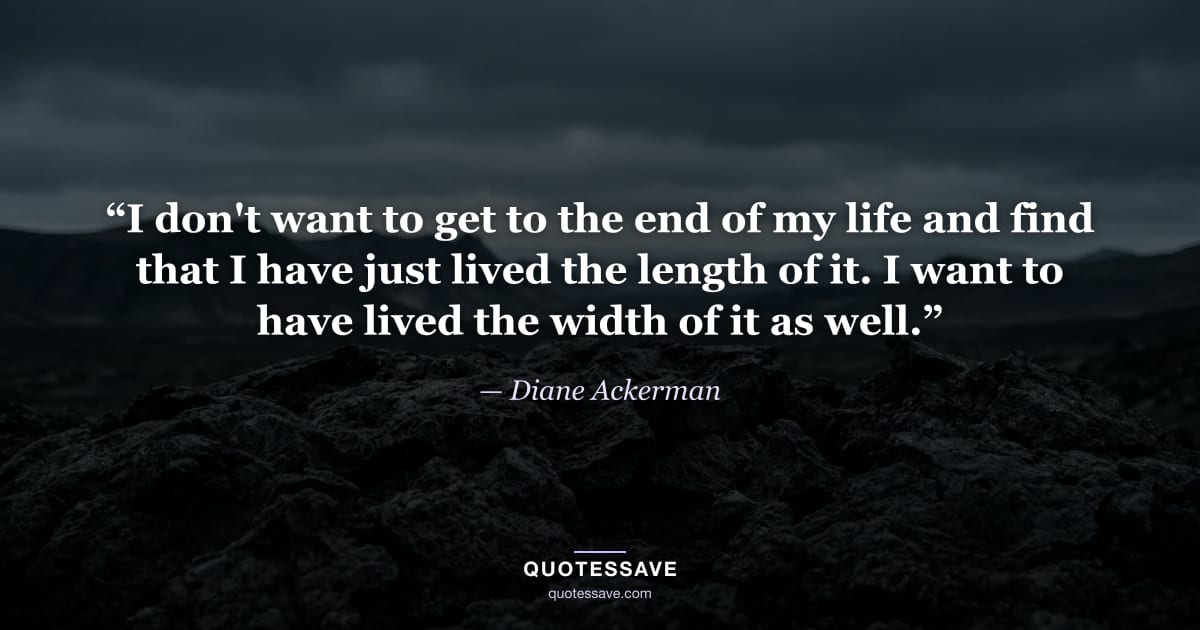 “I don't want to get to the end of my life and find that I have just lived the length of it. I want to have lived the width of it as well.” — Diane Ackerman