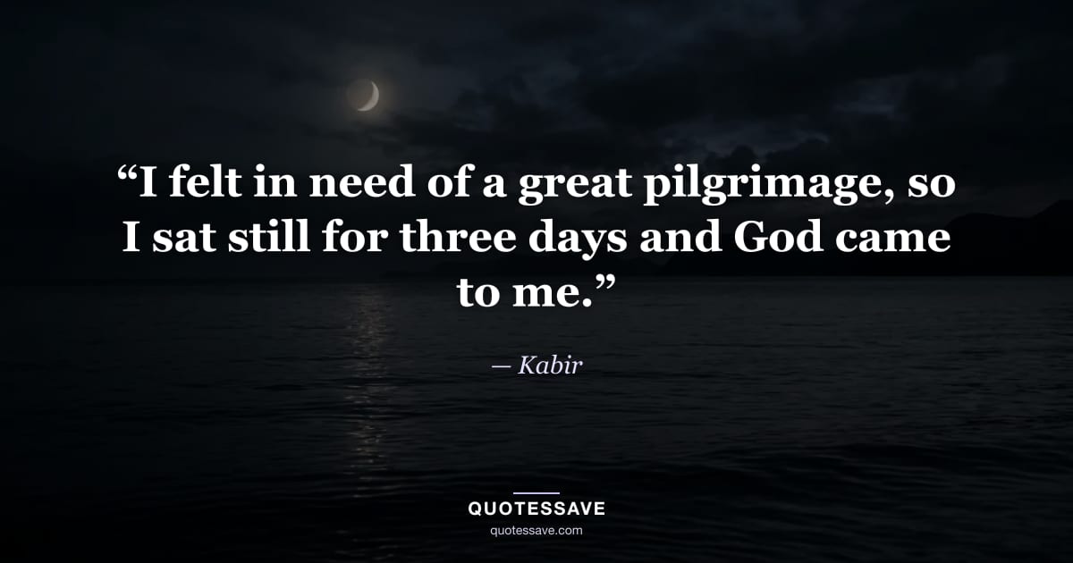 “I felt in need of a great pilgrimage, so I sat still for three days and God came to me.” — Kabir