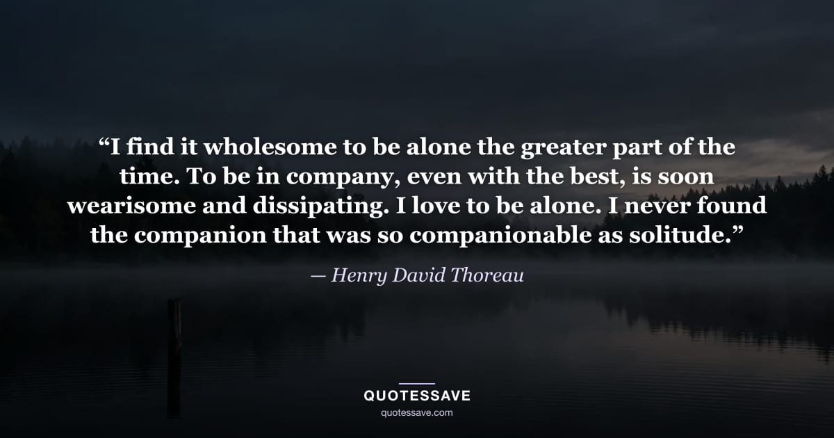 “I find it wholesome to be alone the greater part of the time. To be in company, even with the best, is soon wearisome and dissipating. I love to be alone. I never found the companion that was so companionable as solitude.” — Henry David Thoreau