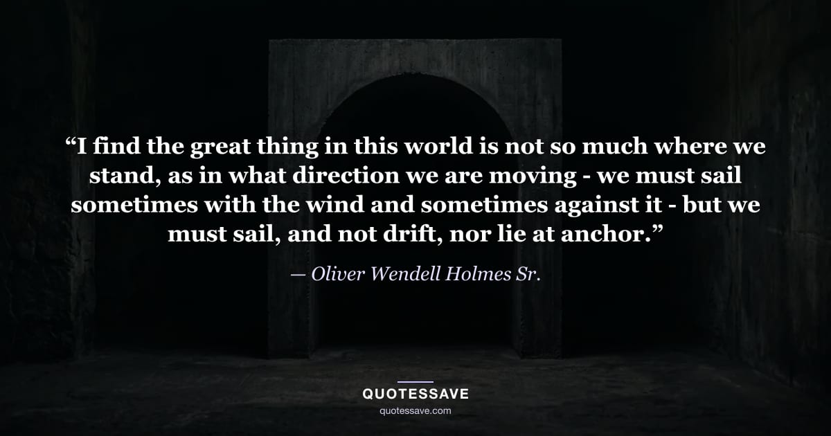“I find the great thing in this world is not so much where we stand, as in what direction we are moving - we must sail sometimes with the wind and sometimes against it - but we must sail, and not drift, nor lie at anchor.” — Oliver Wendell Holmes Sr.