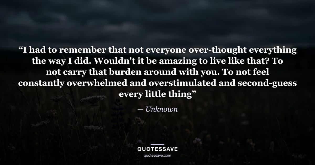 “I had to remember that not everyone over-thought everything the way I did. Wouldn't it be amazing to live like that? To not carry that burden around with you. To not feel constantly overwhelmed and overstimulated and second-guess every little thing” — Unknown
