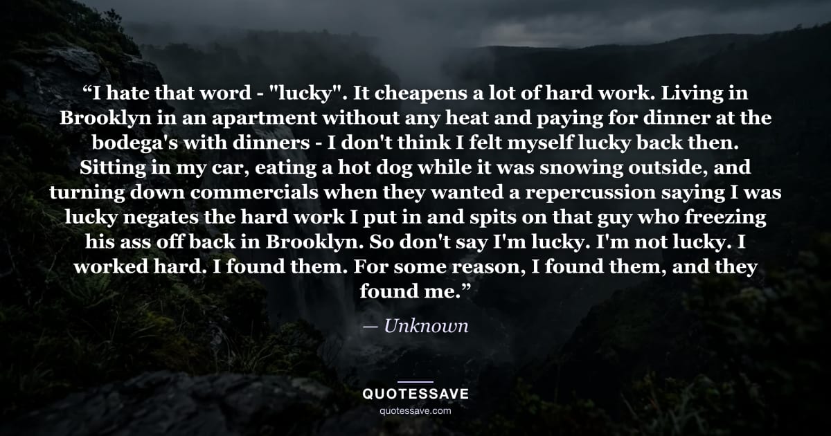 “I hate that word - "lucky". It cheapens a lot of hard work. Living in Brooklyn in an apartment without any heat and paying for dinner at the bodega's with dinners - I don't think I felt myself lucky back then. Sitting in my car, eating a hot dog while it was snowing outside, and turning down commercials when they wanted a repercussion saying I was lucky negates the hard work I put in and spits on that guy who freezing his ass off back in Brooklyn. So don't say I'm lucky. I'm not lucky. I worked hard. I found them. For some reason, I found them, and they found me.” — Unknown