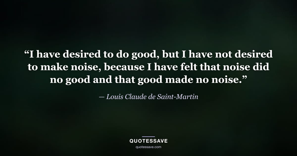 “I have desired to do good, but I have not desired to make noise, because I have felt that noise did no good and that good made no noise.” — Louis Claude de Saint-Martin