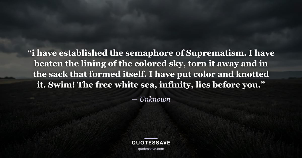 “i have established the semaphore of Suprematism. I have beaten the lining of the colored sky, torn it away and in the sack that formed itself. I have put color and knotted it. Swim! The free white sea, infinity, lies before you.” — Unknown