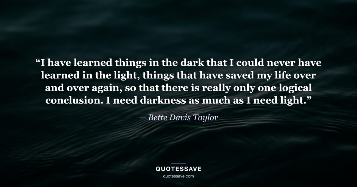 “I have learned things in the dark that I could never have learned in the light, things that have saved my life over and over again, so that there is really only one logical conclusion. I need darkness as much as I need light.” — Bette Davis Taylor