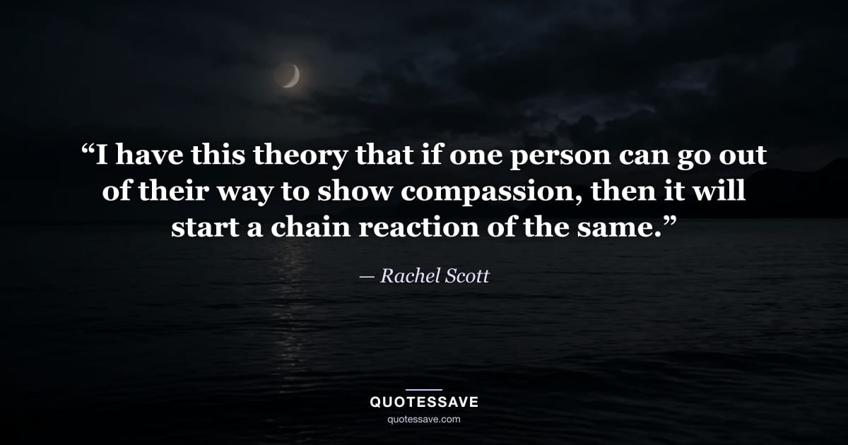 “I have this theory that if one person can go out of their way to show compassion, then it will start a chain reaction of the same.” — Rachel Scott