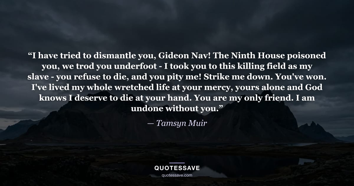 “I have tried to dismantle you, Gideon Nav! The Ninth House poisoned you, we trod you underfoot - I took you to this killing field as my slave - you refuse to die, and you pity me! Strike me down. You've won. I've lived my whole wretched life at your mercy, yours alone and God knows I deserve to die at your hand. You are my only friend. I am undone without you.” — Tamsyn Muir