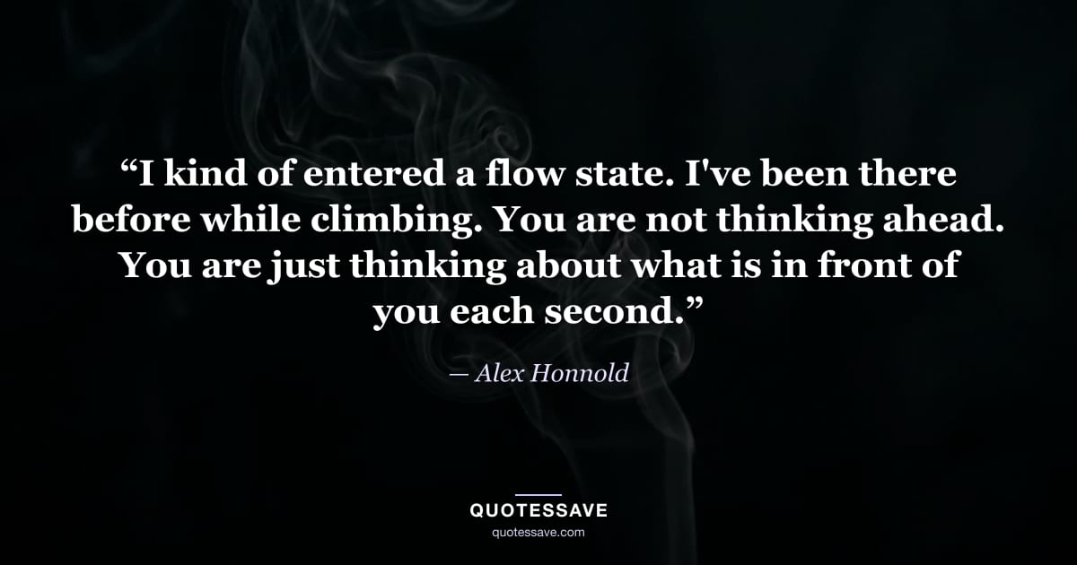 “I kind of entered a flow state. I've been there before while climbing. You are not thinking ahead. You are just thinking about what is in front of you each second.” — Alex Honnold