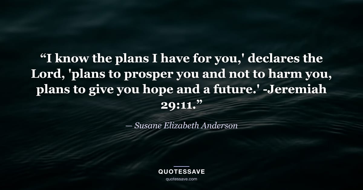 “I know the plans I have for you,' declares the Lord, 'plans to prosper you and not to harm you, plans to give you hope and a future.' -Jeremiah 29:11.” — Susane Elizabeth Anderson