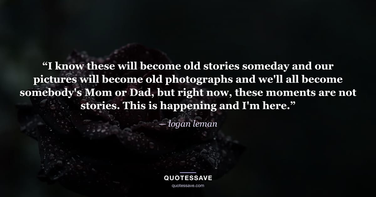 “I know these will become old stories someday and our pictures will become old photographs and we'll all become somebody's Mom or Dad, but right now, these moments are not stories. This is happening and I'm here.” — logan leman