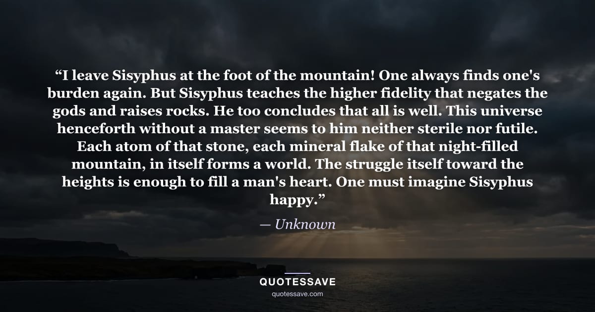 “I leave Sisyphus at the foot of the mountain! One always finds one's burden again. But Sisyphus teaches the higher fidelity that negates the gods and raises rocks. He too concludes that all is well. This universe henceforth without a master seems to him neither sterile nor futile. Each atom of that stone, each mineral flake of that night-filled mountain, in itself forms a world. The struggle itself toward the heights is enough to fill a man's heart. One must imagine Sisyphus happy.” — Unknown