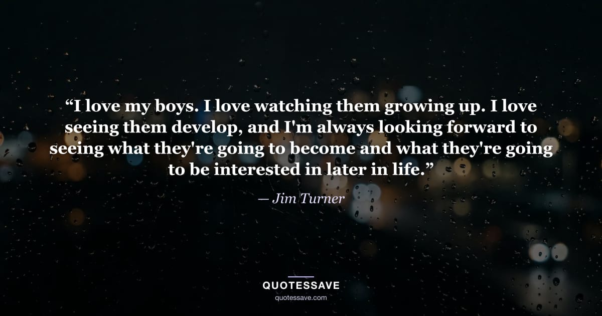 “I love my boys. I love watching them growing up. I love seeing them develop, and I'm always looking forward to seeing what they're going to become and what they're going to be interested in later in life.” — Jim Turner