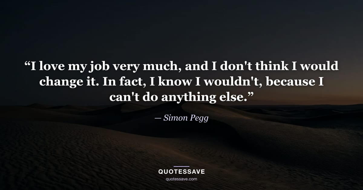 “I love my job very much, and I don't think I would change it. In fact, I know I wouldn't, because I can't do anything else.” — Simon Pegg