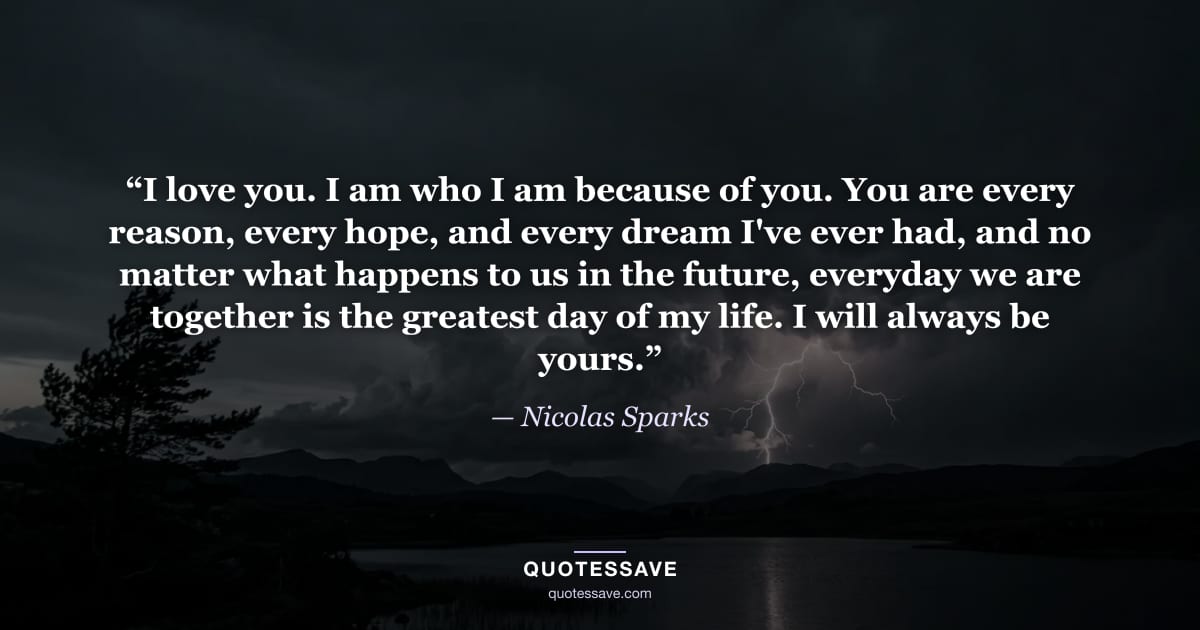 “I love you. I am who I am because of you. You are every reason, every hope, and every dream I've ever had, and no matter what happens to us in the future, everyday we are together is the greatest day of my life. I will always be yours.” — Nicolas Sparks