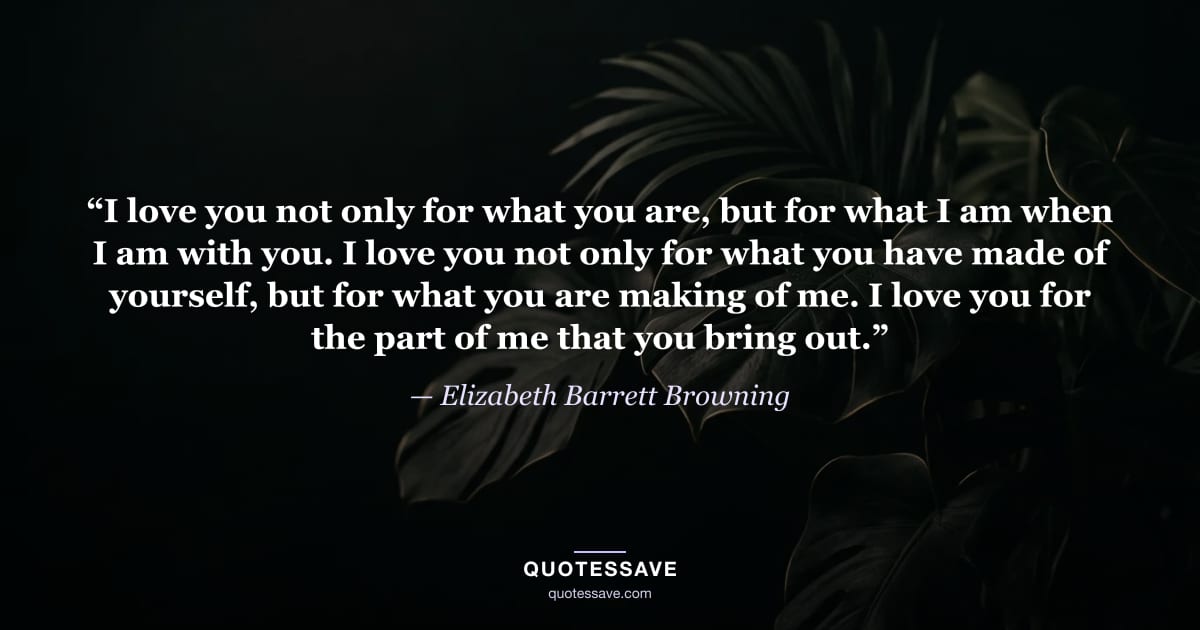 “I love you not only for what you are, but for what I am when I am with you. I love you not only for what you have made of yourself, but for what you are making of me. I love you for the part of me that you bring out.” — Elizabeth Barrett Browning